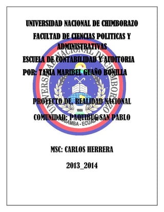 UNIVERSIDAD NACIONAL DE CHIMBORAZO
FACULTAD DE CIENCIAS POLITICAS Y
ADMINISTRATIVAS
ESCUELA DE CONTABILIDAD Y AUDITORIA
POR: TANIA MARIBEL GUAÑO BONILLA

PROYECTO DE. REALIDAD NACIONAL
COMUNIDAD: PAQUIBUG SAN PABLO

MSC: CARLOS HERRERA
2013_2014

 