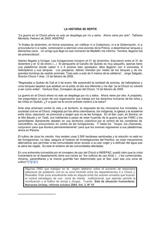 LA HISTORIA SE REPITE

"La guerra en el Chocó ahora no solo se despliega por río y selva. Ahora viene por aire". Tathiana
Montaña, Febrero de 2005, INDEPAZ

“A finales de diciembre, en forma sorpresiva, sin notificar ni a Codechoco, ni a la Gobernación, ni a
procuraduría ni a nadie, comenzaron a aterrizar unos aviones de la Policía, a desembarcar tanques y
elementos raros. Un amigo que llegó en ese momento de Medellín me informo, “hombre, llegaron los
de antinarcóticos”.

Habían llegado a fumigar. Las fumigaciones iniciaron el 31 de diciembre. Estuvieron entre el 31 de
diciembre y el 12 de enero (...) El aeropuerto el Caraño de Quibdo es muy pequeño, apenas tiene
una plataforma donde caben 4 o 5 aviones bien apretados; ellos llegaron con 4 avionetas, 6
helicópteros y sus tanques. Los pasajeros, debían transitar por medio de los tanques y de los
grandes hombres de vestido anómalo. Todo esto a solo de 5 metros de la cafetería”. Jorge Salgado,
director Chocó 7 días, 13 de febrero de 2005.

“Regresaba a Quibdo de Cali el 3 de enero. Me sorprendió la cantidad de aviones, de helicópteros y
unos tanques tapados que estaban en la pista; el olor era diferente y me dije “ya el Chocó no volverá
a ser como antes”. Ventura Díaz, Consejero de paz del Chocó, 13 de febrero de 2005

La guerra en el Chocó ahora no solo se despliega por río y selva. Ahora viene por aire. A propósito,
me preguntaba un joven de una organización que trabaja por los derechos humanos de los niños y
las niñas en Quibdo, ¿Y a quien se le ocurre echarle veneno a la selva?

Ante esta amenaza contra la vida y el territorio, la respuesta de los chocoanos fue inmediata. La
sociedad civil en el Chocó, integrada por los afros colombianos, los indígenas, la iglesia y la academia
entre otros, reaccionó, se pronunció y exigen que no se les fumigue. En el San Juan, en Itsmina, en
el Alto Baudó y en Tadó, sus habitantes a pesar de estar huyendo de la guerra que las FARC y los
paramilitares diariamente desatan en sus territorios colectivos por el control de los corredores de
narcotráfico, se pronunciaron en contra de las fumigaciones. Y hasta los “brujos, los chamanes,
conjuraron para que lloviera permanentemente” para que los aviones regresaran a sus plataformas,
ahora en Pereira.

El cultivo de coca ha crecido. Hoy existen unas 2.500 hectáreas sembradas y la solución no está en
las fumigaciones. La idea, asegura el Instituto de Investigaciones del Pacífico, es crear mecanismos
alternativos que permitan a las comunidades tener acceso a su pan coger y a disfrutar del agua que
la selva les regala. Es este el reclamo de las comunidades afectadas.

En una entrevista concedida por el consejero de paz del Chocó a INDEPAZ, quedó claro que la crisis
humanitaria en el departamento tiene sus raíces en “los cultivos de uso ilícito (…) los comerciantes,
mineros, paramilitares y la misma guerrilla han determinado que el San Juan sea una zona de
cultivo”1[1][1][1].

     Algunas ONG que trabajan en la región alertaron sobre el aumento de asesinatos
     selectivos de población civil en la zona limítrofe entre los departamentos d e Chocó y
     Risaralda. Esta zona actualmente está en disputa entre los actores armados que buscan
     el control estratégico de una zona de interés multinacional, que además permite la
     movilización y el tráfico de armas y drogas. Fuente: Sala de situación humanitaria,
     Naciones Unidas, informe octubre 2004, Vol. 3, Nº 10
 
