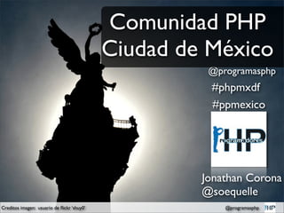 Comunidad PHP
                                            Ciudad de México
                                                      @programasphp
                                                      #phpmxdf
                                                      #ppmexico




                                                     Jonathan Corona
                                                     @soequelle
Creditos imagen: usuario de ﬂickr ‘shuy0’                @programasphp
 