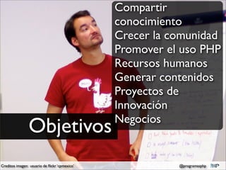 Compartir
                                               conocimiento
                                               Crecer la comunidad
                                               Promover el uso PHP
                                               Recursos humanos
                                               Generar contenidos
                                               Proyectos de
                                               Innovación
                                               Negocios
                Objetivos
Creditos imagen: usuario de ﬂickr ‘cpmexico’              @programasphp
 