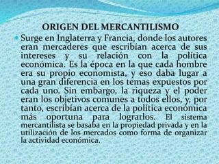 ORIGEN DEL MERCANTILISMO
 Surge en Inglaterra y Francia, donde los autores
eran mercaderes que escribían acerca de sus
intereses y su relación con la política
económica. Es la época en la que cada hombre
era su propio economista, y eso daba lugar a
una gran diferencia en los temas expuestos por
cada uno. Sin embargo, la riqueza y el poder
eran los objetivos comunes a todos ellos, y, por
tanto, escribían acerca de la política económica
más oportuna para lograrlos. El sistema
mercantilista se basaba en la propiedad privada y en la
utilización de los mercados como forma de organizar
la actividad económica.
 
