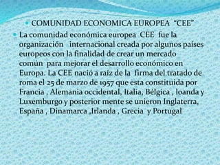  COMUNIDAD ECONOMICA EUROPEA “CEE”
 La comunidad económica europea CEE fue la
organización internacional creada por algunos países
europeos con la finalidad de crear un mercado
común para mejorar el desarrollo económico en
Europa. La CEE nació a raíz de la firma del tratado de
roma el 25 de marzo de 1957 que esta constituida por
Francia , Alemania occidental, Italia, Bélgica , loanda y
Luxemburgo y posterior mente se unieron Inglaterra,
España , Dinamarca ,Irlanda , Grecia y Portugal
 
