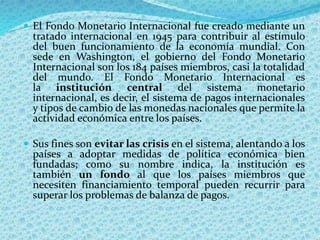  El Fondo Monetario Internacional fue creado mediante un
tratado internacional en 1945 para contribuir al estímulo
del buen funcionamiento de la economía mundial. Con
sede en Washington, el gobierno del Fondo Monetario
Internacional son los 184 países miembros, casi la totalidad
del mundo. El Fondo Monetario Internacional es
la institución central del sistema monetario
internacional, es decir, el sistema de pagos internacionales
y tipos de cambio de las monedas nacionales que permite la
actividad económica entre los países.
 Sus fines son evitar las crisis en el sistema, alentando a los
países a adoptar medidas de política económica bien
fundadas; como su nombre indica, la institución es
también un fondo al que los países miembros que
necesiten financiamiento temporal pueden recurrir para
superar los problemas de balanza de pagos.
 
