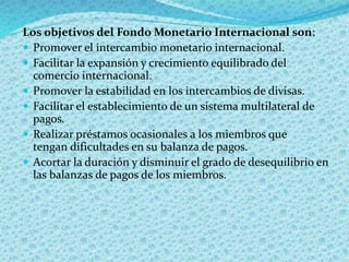 Los objetivos del Fondo Monetario Internacional son:
 Promover el intercambio monetario internacional.
 Facilitar la expansión y crecimiento equilibrado del
comercio internacional.
 Promover la estabilidad en los intercambios de divisas.
 Facilitar el establecimiento de un sistema multilateral de
pagos.
 Realizar préstamos ocasionales a los miembros que
tengan dificultades en su balanza de pagos.
 Acortar la duración y disminuir el grado de desequilibrio en
las balanzas de pagos de los miembros.
 