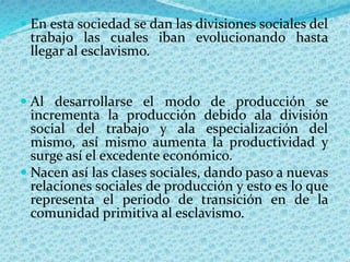  En esta sociedad se dan las divisiones sociales del
trabajo las cuales iban evolucionando hasta
llegar al esclavismo.
 Al desarrollarse el modo de producción se
incrementa la producción debido ala división
social del trabajo y ala especialización del
mismo, así mismo aumenta la productividad y
surge así el excedente económico.
 Nacen así las clases sociales, dando paso a nuevas
relaciones sociales de producción y esto es lo que
representa el periodo de transición en de la
comunidad primitiva al esclavismo.
 