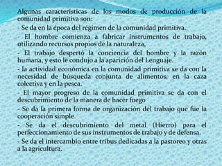 Algunas características de los modos de producción de la
comunidad primitiva son:
- Se da en la época del régimen de la comunidad primitiva.
- El hombre comienza a fabricar instrumentos de trabajo,
utilizando recursos propios de la naturaleza,
- El trabajo despertó la conciencia del hombre y la razón
humana, y esto le condujo a la aparición del Lenguaje.
- la actividad económica en la comunidad primitiva se da con la
necesidad de búsqueda conjunta de alimentos, en la caza
colectiva y en la pesca.
- El mayor progreso de la comunidad primitiva se da con el
descubrimiento de la manera de hacer fuego
- Se da la primera forma de organización del trabajo que fue la
cooperación simple.
- Se da el descubrimiento del metal (Hierro) para el
perfeccionamiento de sus instrumentos de trabajo y de defensa.
- Se da el intercambio entre tribus dedicadas a la pastoreo y otras
a la agricultura.
 