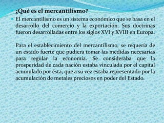  ¿Qué es el mercantilismo?
 El mercantilismo es un sistema económico que se basa en el
desarrollo del comercio y la exportación. Sus doctrinas
fueron desarrolladas entre los siglos XVI y XVIII en Europa.
Para el establecimiento del mercantilismo, se requería de
un estado fuerte que pudiera tomar las medidas necesarias
para regular la economía. Se consideraba que la
prosperidad de cada nación estaba vinculada por el capital
acumulado por ésta, que a su vez estaba representado por la
acumulación de metales preciosos en poder del Estado.
 