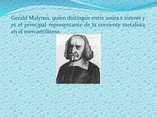 Gerald Malynes, quien distingue entre usura e interés y
es el principal representante de la corriente metalista
en el mercantilismo.
 
