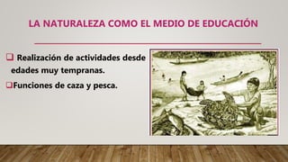 LA NATURALEZA COMO EL MEDIO DE EDUCACIÓN
 Realización de actividades desde
edades muy tempranas.
Funciones de caza y pesca.
 