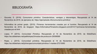 BIBLIOGRAFÍA
• Gouveia, D. (2018). Comunismo primitivo: Características, ventajas y desventajas. Recuperado el 14 de
Noviembre de 2019, de ejemplos de: https://ejemplosde.info/comunismo-primitivo/
• Informática de primer grado. (2015). Primeras herramientas creadas por el hombre. Recuperado el 14 de
Noviembre de 2019, de blogspot: https://informatica70matutino.blogspot.com/2014/11/primeras-herramientas-
creadas-por-el.html
• López, P. (2013). Comunidad Primitiva. Recuperado el 14 de Noviembre de 2019, de SlideShare:
https://es.slideshare.net/pattitolopez3/modos-de-produccin-29356569
• Rojas, J. (2013). Comunidad primitiva. Recuperado el 14 de Noviembre de 2019, de SlideShare:
https://es.slideshare.net/johisrojas/comunidad-primitiva-1-martes-27213083
 