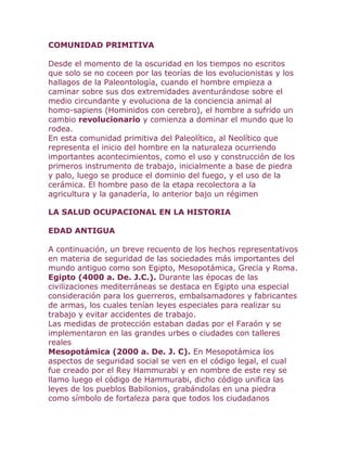 COMUNIDAD PRIMITIVA<br />Desde el momento de la oscuridad en los tiempos no escritos que solo se no coceen por las teorías de los evolucionistas y los hallagos de la Paleontología, cuando el hombre empieza a caminar sobre sus dos extremidades aventurándose sobre el medio circundante y evoluciona de la conciencia animal al homo-sapiens (Hominidos con cerebro), el hombre a sufrido un cambio revolucionario y comienza a dominar el mundo que lo rodea.<br />En esta comunidad primitiva del Paleolítico, al Neolítico que representa el inicio del hombre en la naturaleza ocurriendo importantes acontecimientos, como el uso y construcción de los primeros instrumento de trabajo, inicialmente a base de piedra y palo, luego se produce el dominio del fuego, y el uso de la cerámica. El hombre paso de la etapa recolectora a la agricultura y la ganadería, lo anterior bajo un régimen<br />LA SALUD OCUPACIONAL EN LA HISTORIAEDAD ANTIGUAA continuación, un breve recuento de los hechos representativos en materia de seguridad de las sociedades más importantes del mundo antiguo como son Egipto, Mesopotámica, Grecia y Roma.<br />Egipto (4000 a. De. J.C.). Durante las épocas de las civilizaciones mediterráneas se destaca en Egipto una especial consideración para los guerreros, embalsamadores y fabricantes de armas, los cuales tenían leyes especiales para realizar su trabajo y evitar accidentes de trabajo.<br />Las medidas de protección estaban dadas por el Faraón y se implementaron en las grandes urbes o ciudades con talleres reales<br />Mesopotámica (2000 a. De. J. C). En Mesopotámica los aspectos de seguridad social se ven en el código legal, el cual fue creado por el Rey Hammurabi y en nombre de este rey se llamo luego el código de Hammurabi, dicho código unifica las leyes de los pueblos Babilonios, grabándolas en una piedra como símbolo de fortaleza para que todos los ciudadanos conocieran sus derechos y deberes. Grécia (1000 a. de. J.C.). En Grecia se estableció una sociedad de formación económica social esclavista. Este sistema hizo posible la aparición de grandes culturas como la del Estado Griego y el Imperio romano, desarrollándose en Grecia el espacio ideal para el desarrollo intelectual, en cambio en Roma el espacio fue para la guerra.<br />Grécia (1000 a. de. J.C.). En Grecia se estableció una sociedad de formación económica social esclavista. Este sistema hizo posible la aparición de grandes culturas como la del Estado Griego y el Imperio romano, desarrollándose en Grecia el espacio ideal para el desarrollo intelectual, en cambio en Roma el espacio fue para la guerra.<br />EDAD MEDIAEn el año 476 después de Cristo con la invasión de los pueblos bárbaros cae el imperio romano y se inicia el periodo denominado Edad Media el cual llega hasta el año 1453, fecha en que Constantinopla es invadido por los turcos.<br />En esta época se forman los Estados y recae sobre éste la responsabilidad de proteger al ciudadano, circunstancia que posteriormente fundamento el nacimiento de la salud publica. Además se presenta el renacimiento, que es un estancamiento del saber y desarrollo científico.Sistema corporativo.<br />Las corporaciones de oficios consagraban en sus estatutos algunas medidas tendientes a proteger a los trabajadores accidentados. Los edictos de Rotary, dictados en Italia en el año 645, fueron unas de las primeras normas legislativas destinadas a proteger de los accidentes de trabajo a los obreros de la construcción.<br />En épocas antiguas, el trabajo no era peligroso, ya que se realizaban en forma manual, además que la mano de obra recibía capacitación profesional pasando por diversos grados de aprendiz y oficial; de tal manera que se puede que se puede afirmar que en el régimen gremial y corporativo, aunque no existió sistema legal jurídico sobre la prevención de accidentes de trabajo, las corporaciones se encargaron de desarrollar medidas de protección para losa trabajadores y preparar a los mismos técnicamente, además que les proporcionaban asistencia medica.<br />EDAD MODERNAEsta etapa comprende del año 1453 a 1914 y presenta hechos importantes en el desarrollo de la humanidad como la revolución industrial y comercial, el desarrollo del capitalismo, el movimiento intelectual de la ilustración donde la razón es la única guía para llegar a la sabiduría, y la declaración de los Derechos del Hombre y del ciudadano aprobada en Francia en 1789.<br />En este tiempo se perfecciona los procesos tecnológicos, apareciendo nuevas ramas de la industria y nuevos tipos de factores contaminantes que afectan la salud de los trabajadores, pero también se caracteriza por la dignificación del trabajo expresado por la revolución industrial y en piases como Inglaterra se presentan adelantos en seguridad industrial implementándose entre otras medidas las visitas a los centros de trabajo por funcionarios del Estado (inspectores).<br />Aparición del maquinismo.<br />Con la revolución industrial los accidentes de trabajo y enfermedades profesionales se multiplicaron, ya que apareció el maquinismo y la aplicación de la fuerza motriz a la industria. Fue así como se vio la necesidad de proteger a los trabajadores de los riesgos profesionales.<br />La revolución industrial.<br />Con la revolución industrial se incorporaron mayor numero de trabajadores, tanto hombre como mujeres y niños es decir que el desarrollo ocasiona la utilización de mayor cantidad de mano de obra y de sistemas mecánicos mucho más complicados y peligrosos para quienes los manejaban, ocasionando accidentes de trabajo o enfermedades profesionales. Es precisamente ahí, donde nace la necesidad de aumentar el estudio preventivo de los infortunios laborales, que buscan antes que reparar las causas de ellos, prevenirlos para evitar que se produzcan. Se vela, tanto por la seguridad como por la higiene del trabajo, de impedir los accidentes. y de conservar en las mejores condiciones posibles al ser humano, valorado como persona que merece toda la protección posible y como irremplazable factor en el trabajo y en la producción.<br />Acontecimientos más importantes de la épocaAño 1784<br />En el año de 1784, una epidemia de fiebre en las fabricas de hilados de algodón cercanas a Manchester, incitó a desarrollar la primera acción en pro de la seguridad por parte del gobierno. Atrajo así la atención de un público influyente sobre la explotación de los niños.<br />Año 1795<br />En el año de 1795 se formó la Cámara de Salud de Manchester, la que asesoraba en relación con la legislación para reglamentar las horas y las condiciones del trabajo en las fábricas.<br />Año 1811<br />En el año de 1811 se organizó un movimiento en protesta por el trato infrahumano en el trabajo, este movimiento fue llamado Luddista, porque fue desarrollado bajo la dirección de Ned Ludd conocido como un benefactor de los pobres.<br />Año 1841<br />En el año de 1841 se promulgó la Ley de Minas la cual determinaba las compensaciones punitivas por las lesiones previsibles causadas por maquinaria de minas no protegida. Creó el cargo de inspectores de minas y excluyó a las mujeres y muchachas del trabajo subterráneo, prohibiendo igualmente que lo efectuaran niños menores de 10 años<br />Año 1842<br />En el año de 1842, Edwing Chadwick miembro de la comisión encargada de formular las leyes de la protección de los pobres, se convirtió en la fuerza impulsora que dio origen a un estudio titulado” Informe sobre las condiciones sanitarias de la población obrera en la Gran Bretaña”; esta obra fue la base de las reformas en el siglo XIX en Europa y los Estados Unidos.<br />SEGURIDAD EN LOS ESTADOS UNIDOSA la par con el desarrollo de la industrialización de los ingleses a finales del siglo XVIII en los Estados Unidos no existía estructura industrial.En este país quedaron establecidas las primeras fábricas de hilados en el periodo comprendido entre los años 1820 y 1840 y en donde la legislación relativa a la seguridad vigente en Inglaterra encuentra amigos y defensores en los Estados unidos.<br />Massachussets se consideró el primer estado en tomar la legislación inglesa sobre las fábricas y también algunas cláusulas de las leyes que se referían a las máquinas peligrosas, por ejemplo: correas de transmisión, ejes, engranajes, y tambores, los que la ley determinaba que debían estar bien protegidos. Este gran adelanto en las l<br />Antecedentes De La Gestión De Calidad<br />DETALLES DE LA EVOLUCIÓN HISTÓRICA DE LA CALIDAD.<br />Para ver cómo ha evolucionado la calidad durante el presente siglo, se lo puede apreciar a través del análisis de sus características fundamentales, considerando las cinco etapas principales de su desarrollo.<br />1° Etapa. Desde la revolución industrial hasta 1930.La Revolución Industrial, desde el punto de vista productivo, representó la transformación del trabajo manual por el trabajo mecanizado. Antes de esta etapa el trabajo era prácticamente artesanal y se caracterizaba en que el trabajador tenía la responsabilidad sobre la producción completa de un producto.<br />En los principios de 1900 surge el supervisor, que muchas veces era el mismo propietario, el cual asumía la responsabilidad por la calidad del trabajo. Durante la Primera Guerra Mundial, los sistemas de fabricación se hicieron más complicados y como resultado de esto aparecen los primeros inspectores de calidad a tiempo completo, esto condujo a la creación de las áreas organizativas de inspección separadas de las de producción.<br />Esta época se caracterizaba por la inspección, y el interés principal era la detección de los productos defectuosos para separarlos de los aptos para la venta.<br />2° Etapa. 1930-1949.<br />Los aportes que la tecnología hacía a la economía de los países capitalistas desarrollados eran de un valor indiscutible. Sin embargo, se confrontaban serios problemas con la productividad del trabajo.<br />Este estado permaneció más o menos similar hasta la Segunda Guerra Mundial, donde las necesidades de la enorme producción en masa requirió del control estadístico de la calidad.<br />La contribución de más significación del control estadístico de la calidad fue la introducción de la inspección por muestreo, en lugar de la inspección al 100 por ciento.<br />El interés principal de esta época se caracteriza por el control que garantice no sólo conocer y seleccionar los desperfectos o fallas de productos, sino también la toma de acción correctiva sobre los procesos tecnológicos.<br />Los inspectores de calidad continuaban siendo un factor clave del resultado de la empresa, pero ahora no sólo tenían la responsabilidad de la inspección del producto final, sino que estaban distribuidos a lo largo de todo el proceso productivo.<br />Se podría decir que en esta época “la orientación y enfoque de la calidad pasó de la calidad que se inspecciona a la calidad que se controla”<br />3° Etapa. 1950-1979.<br />Esta etapa, corresponde con el período posterior a la Segunda Guerra Mundial y la calidad se inicia al igual que en las anteriores con la idea de hacer hincapié en la inspección, tratando de no sacar a la venta productos defectuosos.<br />Poco tiempo después, se dan cuenta de que el problema de los productos defectuosos radicaba en las diferentes fases del proceso y que no bastaba con la inspección estricta para eliminarlos.<br />Es por esta razón que se pasa de la inspección al control de todos los factores del proceso, abarcando desde la identificación inicial hasta la satisfacción final de todos los requisitos y las expectativas del consumidor.<br />Durante esta etapa se consideró que éste era el enfoque correcto y el interés principal consistió en la coordinación de todas las áreas organizativas en función del objetivo final: la calidad.<br />A pesar de esto, predominaba el sentimiento de vender lo que se producía. Las etapas anteriores “estaban centradas en el incremento de la producción a fin de vender más, aquí se pasa a producir con mayor calidad a fin de poder vender lo mejor, considerando las necesidades del consumidor y produciendo en función del mercado”.<br />Comienzan a aparecer Programas y se desarrollan Sistemas de Calidad para las áreas de calidad de las empresas, donde además de la medición, se incorpora la planeación de la calidad, considerándose su orientación y enfoque como la calidad se construye desde adentro.<br />4° Etapa. Década del 80.<br />La característica fundamental está en la Dirección Estratégica de la Calidad, por lo que el logro de la calidad en toda la empresa no es producto de un Programa o Sistema de Calidad, sino que es la elaboración de una estrategia encaminada al perfeccionamiento continuo de ésta, en toda la empresa.<br />El énfasis principal de esta etapa no es sólo el mercado de manera general, sino el conocimiento de las necesidades y expectativas de los clientes, para construir una organización empresarial que las satisfaga.<br />La responsabilidad de la calidad es en primer lugar de la alta dirección, la cual debe liderarla y deben participar todos los miembros de la organización.<br />En esta etapa, la calidad era vista como “una oportunidad competitiva, la orientación o enfoque se concibe como la calidad se administra”<br />5° Etapa. 1990 hasta la fecha.<br />La característica fundamental de esta etapa es que pierde sentido la antigua distinción entre producto y servicio. Lo que existe es el valor total para el cliente. Esta etapa se conoce como Servicio de Calidad Total.<br />El cliente de los años 90 sólo está dispuesto a pagar por lo que significa valor para él. Es por eso que la calidad es apreciada por el cliente desde dos puntos de vista, calidad perceptible y calidad factual. La primera es la clave para que la gente compre, mientras que la segunda es la responsable de lograr la lealtad del cliente con la marca y con la organización.<br />Un servicio de calidad total es un enfoque organizacional global, que hace de la calidad de los servicios, según la percibe el cliente, la principal fuerza propulsora del funcionamiento de la empresa.eyes fue lo que en gran parte hizo que creciera la industria en los Estados Unidos.<br />Gurüs De Gestión De La Calidad<br />EDWARDS DEMING<br /> La calidad no es un lujo; La calidad es el grado predecible de uniformidad y seguridad, a bajo costo y acomodado al mercado.<br />Sus puntos de vista son:<br />*Hacer constante el propósito de mejorar la calidad. *Adoptar la Nueva filosofía.<br />  Terminar la dependencia de la inspección masiva.<br />KAOURU ISHIKAWA<br />Fue el primero que utilizo el término “Control Total de Calidad” (TQC) en Japón. Observo que los círculos de calidad eran más importantes para la industria de servicio que para la de manufactura, sus puntos de vista son:<br />*La calidad empieza y termina con la educación.<br />*Se deben de conocer las necesidades del cliente.<br />PHILIP B. CROSBY<br />    Crosby afirma que la calidad está basada en 4 principios absolutos:<br />   *Calidad es cumplir con los requisitos.<br />   *El sistema de calidad es la prevención.<br />   *El estándar de realización es cero defectos.<br />   *La medida de la calidad es el precio del incumplimiento.<br /> GENICHI TAGUCHI<br />La calidad se debe definir en forma monetaria por medio de la función de pérdida, en donde a mayor variación de una especificación con respecto al valor nominal, mayor (exponencialmente) es la pérdida monetaria transferida al consumidor, uno de sus puntos de vista son:<br />*Definición de calidad en forma monetaria por medio de la función de pérdida.<br />SHIGEO SHINGO<br />    Es posiblemente más conocido por sus contribuciones al área de la optimización de la producción que a la calidad total.<br />   *Propone también el concepto de inspección en la fuente para detectar a tiempo los errores. Mediante este procedimiento se detiene y corrige el proceso en forma automática.<br />JAN CARLZON<br /> Es el creador del concepto “momentos de la verdadquot;
, a partir del cual desarrolló un programa de administración de la calidad para empresas de servicio, una de sus estrategias es:<br />*todos los empleados necesitan sentir y saber que son necesarios, por lo que la motivación resulta pieza clave para alcanzar la calidad.<br />JOSEPH JURAN<br />Fue el primero en comentar la administración de la calidad, en la cual decía que se debe comprender las situaciones humanas asociadas al trabajo, sus puntos de vista son:<br /> *Planeación de la Calidad<br /> *El Control de la Calidad<br /> *El Mejoramiento de la Calidad<br /> STEPHEN R. COVEY <br />Son el resultado de la intersección del conocimiento, la capacidad (habilidad) y el deseo (la actitud), estas son necesarias para  lograr una excelencia personal, unos de sus hábitos son:<br />*Sea proactivo, Empiece por tener un fin en mente, Establezca primero lo primero, Piense en ganar/ganar.<br />