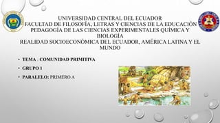 UNIVERSIDAD CENTRAL DEL ECUADOR
FACULTAD DE FILOSOFÍA, LETRAS Y CIENCIAS DE LA EDUCACIÓN
PEDAGOGÍA DE LAS CIENCIAS EXPERIMENTALES QUÍMICA Y
BIOLOGÍA
REALIDAD SOCIOECONÓMICA DEL ECUADOR, AMÉRICA LATINA Y EL
MUNDO
• TEMA : COMUNIDAD PRIMITIVA
• GRUPO 1
• PARALELO: PRIMERO A
 