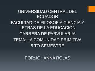 UNIVERSIDAD CENTRAL DEL
ECUADOR
FACULTAD DE FILOSOFIA CIENCIA Y
LETRAS DE LA EDUCACION
CARRERA DE PARVULARIIA
TEMA: LA COMUNIDAD PRIMITIVA
5 TO SEMESTRE
POR:JOHANNA ROJAS

 