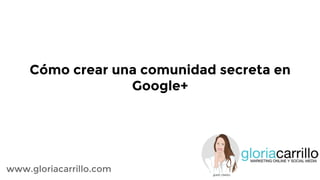 Cómo crear una comunidad secreta en
Google+
www.gloriacarrillo.com
 