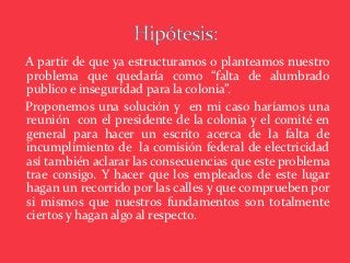A partir de que ya estructuramos o planteamos nuestro
problema que quedaría como “falta de alumbrado
publico e inseguridad para la colonia”.
Proponemos una solución y en mi caso haríamos una
reunión con el presidente de la colonia y el comité en
general para hacer un escrito acerca de la falta de
incumplimiento de la comisión federal de electricidad
así también aclarar las consecuencias que este problema
trae consigo. Y hacer que los empleados de este lugar
hagan un recorrido por las calles y que comprueben por
si mismos que nuestros fundamentos son totalmente
ciertos y hagan algo al respecto.
 