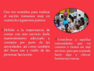 Una vez reunidos para realizar
 el escrito tomamos muy en
 cuenta los siguientes puntos:

 Debido a la importancia de
 contar con este servicio darle
 mantenimiento adecuado y         Considerar a aquellas
 contante por parte de las        comunidades que no
 autoridades, así como también    cuenten o tienen un mal
 del buen uso y cuido de las      servicio, para que se pueda
 personas hacia este.             hacer algo y colocar
                                  luminarias nuevas.
 