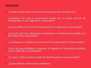 ENCUESTA:

 ¿Cuánto tiempo tiene de vivir en la zona que vive actualmente?

 ¿Considera Ud. que es importante contar con un buen servicio de
  iluminación en las calles de su comunidad?

 ¿Cómo califica el servicio de iluminación en calles de su comunidad?

 ¿Cree Ud. que son suficientes las lámparas o la iluminación publica en
  las calles de su comunidad?

 ¿Las lámparas y demás estructuras en los postes están en buen estado?

 ¿Se le da mantenimiento constante al sistema de iluminación público
  en las calles de su comunidad?

 ¿En qué y cómo le afecta la falta de iluminación en su comunidad?

 ¿Quién debería resolver este problema?

 