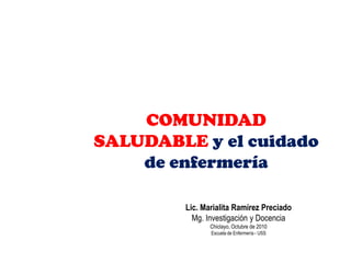 COMUNIDAD
SALUDABLE y el cuidado
    de enfermería

        Lic. Marialita Ramírez Preciado
          Mg. Investigación y Docencia
               Chiclayo, Octubre de 2010
               Escuela de Enfermería - USS
 
