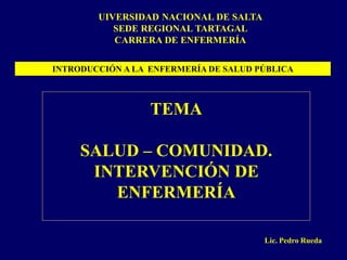 UIVERSIDAD NACIONAL DE SALTA
           SEDE REGIONAL TARTAGAL
           CARRERA DE ENFERMERÍA

INTRODUCCIÓN A LA ENFERMERÍA DE SALUD PÚBLICA



                  TEMA

     SALUD – COMUNIDAD.
      INTERVENCIÓN DE
        ENFERMERÍA

                                       Lic. Pedro Rueda
 