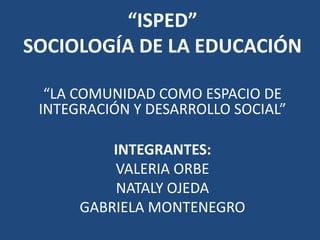 “ISPED” SOCIOLOGÍA DE LA EDUCACIÓN “LA COMUNIDAD COMO ESPACIO DE INTEGRACIÓN Y DESARROLLO SOCIAL” INTEGRANTES: VALERIA ORBE  NATALY OJEDA GABRIELA MONTENEGRO 