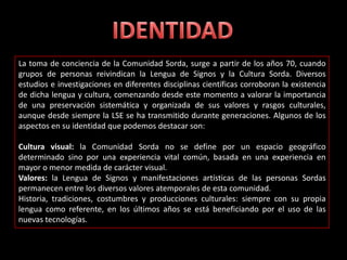 La toma de conciencia de la Comunidad Sorda, surge a partir de los años 70, cuando
grupos de personas reivindican la Lengua de Signos y la Cultura Sorda. Diversos
estudios e investigaciones en diferentes disciplinas científicas corroboran la existencia
de dicha lengua y cultura, comenzando desde este momento a valorar la importancia
de una preservación sistemática y organizada de sus valores y rasgos culturales,
aunque desde siempre la LSE se ha transmitido durante generaciones. Algunos de los
aspectos en su identidad que podemos destacar son:
Cultura visual: la Comunidad Sorda no se define por un espacio geográfico
determinado sino por una experiencia vital común, basada en una experiencia en
mayor o menor medida de carácter visual.
Valores: la Lengua de Signos y manifestaciones artísticas de las personas Sordas
permanecen entre los diversos valores atemporales de esta comunidad.
Historia, tradiciones, costumbres y producciones culturales: siempre con su propia
lengua como referente, en los últimos años se está beneficiando por el uso de las
nuevas tecnologías.
 
