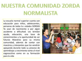 La escuela normal superior cuenta con
educación para niños, adolescentes,
personas de todas la s edades SORDAS
Ya sean de nacimiento o por algún
accidente o dificultad. Les brindan
ayuda, educación, una base de
conocimientos y la oportunidad de ser
futuros Maestros para su misma
comunidad, además de contar con
maestros y interpretes que los vendrán
apoyando durante todo su proceso de
aprendizaje y crecimiento tanto al nivel
cognoscitivo como en su formación
para la vida
 