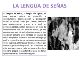 La lengua de señas, o lengua de signos, es
una lengua natural de expresión y
configuración gesto-espacial y percepción
visual (o incluso táctil por ciertas personas
con sordoceguera), gracias a la cual las
personas sordas pueden establecer un canal de
comunicación con su entorno social, ya sea
conformado por otros individuos sordos o por
cualquier persona que conozca la lengua de
señas empleada. Mientras que con el lenguaje
oral la comunicación se establece en un canal
vocal-auditivo, el lenguaje de señas lo hace por
un canal gesto-viso-espacial. Una curiosidad de
esta lengua es que a cada persona se le asigna
un signo propio y característico para no tener
que deletrear su nombre en signos.
 