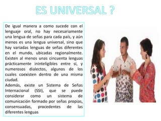 De igual manera a como sucede con el
lenguaje oral, no hay necesariamente
una lengua de señas para cada país, y aún
menos es una lengua universal, sino que
hay variadas lenguas de señas diferentes
en el mundo, ubicadas regionalmente.
Existen al menos unas cincuenta lenguas
prácticamente ininteligibles entre sí, y
numerosos dialectos, algunos de los
cuales coexisten dentro de una misma
ciudad.
Además, existe un Sistema de Señas
Internacional (SSI), que se puede
considerar como un sistema de
comunicación formado por señas propias,
consensuadas, procedentes de las
diferentes lenguas
 