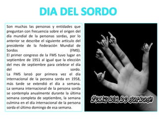 Son muchas las personas y entidades que
preguntan con frecuencia sobre el origen del
día mundial de la personas sordas, por lo
anterior se describe el siguiente artículo del
presidente de la Federación Mundial de
Sordos (FMS).
El primer congreso de la FMS tuvo lugar en
septiembre de 1951 al igual que la elección
del mes de septiembre para celebrar el día
del sordo.
La FMS lanzó por primera vez el día
internacional de la persona sorda en 1958,
más tarde se extendió el día a semana.
La semana internacional de la persona sorda
se contempla anualmente durante la última
semana completa de septiembre, la semana
culmina en el día internacional de la persona
sorda el último domingo de esa semana.
 