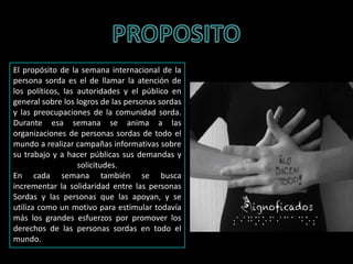 El propósito de la semana internacional de la
persona sorda es el de llamar la atención de
los políticos, las autoridades y el público en
general sobre los logros de las personas sordas
y las preocupaciones de la comunidad sorda.
Durante esa semana se anima a las
organizaciones de personas sordas de todo el
mundo a realizar campañas informativas sobre
su trabajo y a hacer públicas sus demandas y
solicitudes.
En cada semana también se busca
incrementar la solidaridad entre las personas
Sordas y las personas que las apoyan, y se
utiliza como un motivo para estimular todavía
más los grandes esfuerzos por promover los
derechos de las personas sordas en todo el
mundo.
 