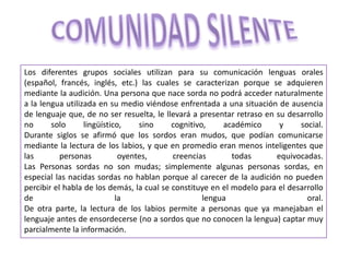Los diferentes grupos sociales utilizan para su comunicación lenguas orales
(español, francés, inglés, etc.) las cuales se caracterizan porque se adquieren
mediante la audición. Una persona que nace sorda no podrá acceder naturalmente
a la lengua utilizada en su medio viéndose enfrentada a una situación de ausencia
de lenguaje que, de no ser resuelta, le llevará a presentar retraso en su desarrollo
no solo lingüístico, sino cognitivo, académico y social.
Durante siglos se afirmó que los sordos eran mudos, que podían comunicarse
mediante la lectura de los labios, y que en promedio eran menos inteligentes que
las personas oyentes, creencias todas equivocadas.
Las Personas sordas no son mudas; simplemente algunas personas sordas, en
especial las nacidas sordas no hablan porque al carecer de la audición no pueden
percibir el habla de los demás, la cual se constituye en el modelo para el desarrollo
de la lengua oral.
De otra parte, la lectura de los labios permite a personas que ya manejaban el
lenguaje antes de ensordecerse (no a sordos que no conocen la lengua) captar muy
parcialmente la información.
 