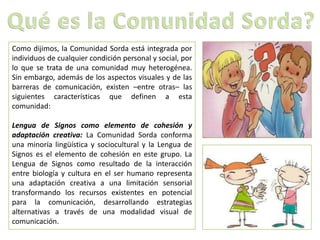 Como dijimos, la Comunidad Sorda está integrada por
individuos de cualquier condición personal y social, por
lo que se trata de una comunidad muy heterogénea.
Sin embargo, además de los aspectos visuales y de las
barreras de comunicación, existen –entre otras– las
siguientes características que definen a esta
comunidad:
Lengua de Signos como elemento de cohesión y
adaptación creativa: La Comunidad Sorda conforma
una minoría lingüística y sociocultural y la Lengua de
Signos es el elemento de cohesión en este grupo. La
Lengua de Signos como resultado de la interacción
entre biología y cultura en el ser humano representa
una adaptación creativa a una limitación sensorial
transformando los recursos existentes en potencial
para la comunicación, desarrollando estrategias
alternativas a través de una modalidad visual de
comunicación.
 
