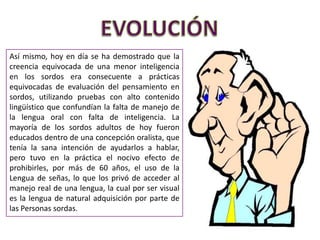 Así mismo, hoy en día se ha demostrado que la
creencia equivocada de una menor inteligencia
en los sordos era consecuente a prácticas
equivocadas de evaluación del pensamiento en
sordos, utilizando pruebas con alto contenido
lingüístico que confundían la falta de manejo de
la lengua oral con falta de inteligencia. La
mayoría de los sordos adultos de hoy fueron
educados dentro de una concepción oralista, que
tenía la sana intención de ayudarlos a hablar,
pero tuvo en la práctica el nocivo efecto de
prohibirles, por más de 60 años, el uso de la
Lengua de señas, lo que los privó de acceder al
manejo real de una lengua, la cual por ser visual
es la lengua de natural adquisición por parte de
las Personas sordas.
 