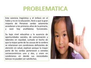 Esta carencia lingüística y el énfasis en el
habla y no en la educación, llevó a que la gran
mayoría de Personas sordas solamente
accedieran a los primeros años de la primaria,
y sean hoy analfabetas funcionales.
Su bajo nivel educativo y la ausencia de
oportunidades sociales, de comunicación y
laborales en equidad, sumado al hecho de
que la mayor parte de las causas de la sordera
se relacionan con condiciones deficientes de
atención en salud, explican porque la mayor
parte de los sordos pertenecen a estratos
socioeconómicos uno y dos, y viven en
condiciones en donde sus necesidades
básicas no pueden ser satisfechas.
 