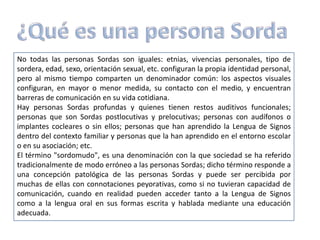 No todas las personas Sordas son iguales: etnias, vivencias personales, tipo de
sordera, edad, sexo, orientación sexual, etc. configuran la propia identidad personal,
pero al mismo tiempo comparten un denominador común: los aspectos visuales
configuran, en mayor o menor medida, su contacto con el medio, y encuentran
barreras de comunicación en su vida cotidiana.
Hay personas Sordas profundas y quienes tienen restos auditivos funcionales;
personas que son Sordas postlocutivas y prelocutivas; personas con audífonos o
implantes cocleares o sin ellos; personas que han aprendido la Lengua de Signos
dentro del contexto familiar y personas que la han aprendido en el entorno escolar
o en su asociación; etc.
El término "sordomudo", es una denominación con la que sociedad se ha referido
tradicionalmente de modo erróneo a las personas Sordas; dicho término responde a
una concepción patológica de las personas Sordas y puede ser percibida por
muchas de ellas con connotaciones peyorativas, como si no tuvieran capacidad de
comunicación, cuando en realidad pueden acceder tanto a la Lengua de Signos
como a la lengua oral en sus formas escrita y hablada mediante una educación
adecuada.
 