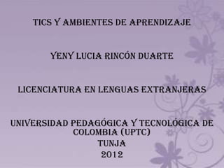 TICS Y AMBIENTES DE APRENDIZAJE


       YENY LUCIA RINCÓN DUARTE


 LICENCIATURA EN LENGUAS EXTRANJERAS


UNIVERSIDAD PEDAGÓGICA Y TECNOLÓGICA DE
            COLOMBIA (UPTC)
                TUNJA
                 2012
 