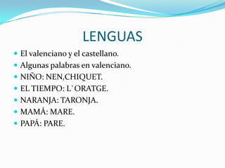 LENGUAS
 El valenciano y el castellano.
 Algunas palabras en valenciano.
 NIÑO: NEN,CHIQUET.
 EL TIEMPO: L`ORATGE.
 NARANJA: TARONJA.
 MAMÁ: MARE.
 PAPÁ: PARE.
 