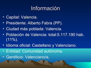 Información
• Capital: Valencia.
• Presidente: Alberto Fabra (PP).
• Ciudad más poblada: Valencia.
• Población de Valencia: total:5.117.190 hab.
  (11%).
• Idioma oficial: Castellano y Valenciano.
• Entidad: Comunidad autónoma.
• Gentilicio: Valenciano/a.
 