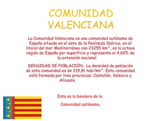 COMUNIDAD
VALENCIANA
La Comunidad Valenciana es una comunidad autónoma de
España situada en el este de la Península Ibérica, en el
litoral del mar Mediterráneo con 23255 km², es la octava
región de España por superficie y representa el 4,60% de
la extensión nacional.
DENSIDAD DE POBLACIÓN: La densidad de población
de esta comunidad es de 219,81 hab/km². Esta comunidad
está formada por tres provincias: Castellón, Valencia y
Alicante.
Esta es la bandera de la
Comunidad autónoma.
 