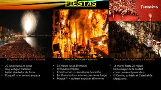 FIESTAS
Fallas de San José – Valencia
• 15 marzo hasta 19 marzo
• Primavera empeza
• Construcción -> esculturas de cartón
• En 19 marzo los cartones prenderse fuego
• Porqué? -> quieren expulsar el invierno
Fiesta de la Magdalena – Castellón
• 18 marzo hasta 26 marzo
• fiesta mayor de la ciudad
• como carnaval (pasacalles)
• El Camino va hasta el Catedral de
Magdalena
Hogueras de San Juan – Alicante
• 20 junio hasta 24 junio
• muy antiguo tradición
• bailan alrededor de flama
• Porqué? -> el verano empeza
 