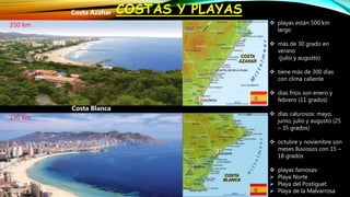 COSTAS Y PLAYASCosta Azahar
Costa Blanca
 playas están 500 km
largo
 más de 30 grado en
verano
(julio y augusto)
 tiene más de 300 días
con clima caliente
 días fríos son enero y
febrero (11 grados)
 días calurosos: mayo,
junio, julio y augusto (25
– 35 grados)
 octubre y noviembre son
meses lluviosos con 15 –
18 grados
 playas famosas:
 Playa Norte
 Playa del Postiguet
 Playa de la Malvarrosa
350 km
150 km
 