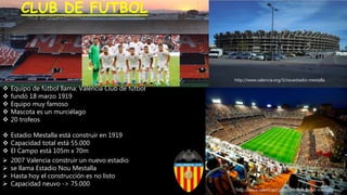 http://www.valenciacf.com/ver/3922054/estadio-mestalla.html
 Equipo de fútbol llama: Valencia Club de fútbol
 fundó 18 marzo 1919
 Equipo muy famoso
 Mascota es un murciélago
 20 trofeos
 Estadio Mestalla está construir en 1919
 Capacidad total está 55.000
 El Campo está 105m x 70m
http://www.valenciacf.com/39560/estadio-mestalla
CLUB DE FÚTBOL
 2007 Valencia construir un nuevo estadio
 se llama Estadio Nou Mestalla
 Hasta hoy el construcción es no listo
 Capacidad neuvo -> 75.000
http://www.valencia.org/3/nouestadio-mestalla
 