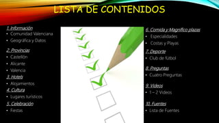 LISTA DE CONTENIDOS
1. Información
• Comunidad Valenciana
• Geográfica y Datos
2. Provincias
• Castellón
• Alicante
• Valencia
3. Hotels
• Alojamientos
4. Cultura
• Lugares turísticos
5. Celebración
• Fiestas
7. Deporte
• Club de fútbol
9. Videos
• 1 – 2 Videos
8. Preguntas
• Cuatro Preguntas
10. Fuentes
• Lista de Fuentes
6. Comida y Magnífico plazas
• Especialidades
• Costas y Playas
 