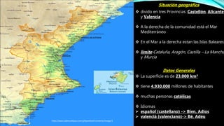  La superficie es de 23.000 km²
 tiene 4.930.000 millones de habitantes
 muchas personas católicas
 Idiomas
 español (castellano) -> Bien, Adios
 valencià (valenciano)-> Bé, Adéu
Datos Generales
http://www.valencia4you.com/phpwebed/contents/image/1
Situación geográfica
 divido en tres Provincias: Castellón, Alicante
y Valencia
 A la derecha de la comunidad está el Mar
Mediterráneo
 En el Mar a la derecha estan las Islas Baleares
 límite Cataluña, Aragón, Castilla – La Mancha
y Murcia
 
