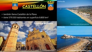 CASTELLÓN
• también llama Castellón de la Plana
• tiene 579.550 habitantes en superficie 8.800 km²
Peñíscola
Peñíscola
http://www.spain.info/castellon.html
http://www.spain.info/peniscola.html
www.valenciavisit.com/8fcg
El Fadrí
Catedral de Magdalena
http://www.spain8947587.info/riomijares
 