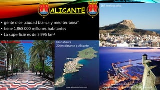 ALICANTE
• gente dice „ciudad blanca y mediterránea“
• tiene 1.868.000 millones habitantes
• La superficie es de 5.995 km²
www.visitvalencia/castillosantabarbara.com
www.visitvalencia.esp/castillosantabarbara/img2
Castillo de Santa Barbara
166 metros alto
Isla tabarca
20km distante a Alicante
Bulevar/Paseo famoso
www.alicanteturismo.comwww.alicantemonumentos.com
http://www.spain.info/riodkfha.html
 