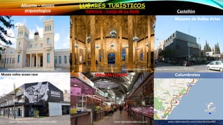 LUGARES TURÍSTICOS
CastellónValencia – Lonja de La Seda
Alicante – museo
arqueologico
www.lonjadelaseda.es
www.mercadovalencia.com
Mercado Central
www.valencia4you.es/muesoalicante/23984
Museo volvo ocean race
www.valencia4you.es/muesovolvo/984
www.valenciavisit.com/867875
Mueseo de Bellas Artes
www.valenciavisit.com/columbretes485
Columbretes
 