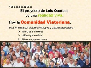 150 años después:
          El proyecto de Luis Querbes
             es una realidad viva.
Hoy la Comunidad Viatoriana:
está formada por viatores religiosos y viatores asociados:
         hombres y mujeres
         célibes y casados
         diáconos y sacerdotes
 