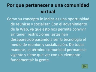 Por que pertenecer a una comunidad
virtual
Como su concepto lo indica es una oportunidad
de reunirse y socializar. Con el advenimiento
de la Web, ya que esto nos permite convivir
sin tener restricciones ,estas han
desaparecido pasando a ser la tecnología el
medio de reunión y socialización. De todas
maneras, el término comunidad permanece
vigente y tiene que ver con un elemento
fundamental: la gente.
 