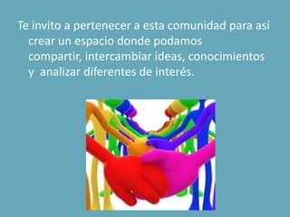 Te invito a pertenecer a esta comunidad para así
crear un espacio donde podamos
compartir, intercambiar ideas, conocimientos
y analizar diferentes de interés.
 